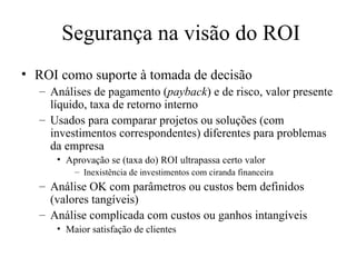 Segurança na visão do ROI ROI como suporte à tomada de decisão Análises de pagamento ( payback ) e de risco, valor presente líquido, taxa de retorno interno Usados para comparar projetos ou soluções (com investimentos correspondentes) diferentes para problemas da empresa Aprovação se (taxa do) ROI ultrapassa certo valor Inexistência de investimentos com ciranda financeira Análise OK com parâmetros ou custos bem definidos (valores tangíveis) Análise complicada com custos ou ganhos intangíveis Maior satisfação de clientes 