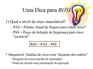 Uma Dica para  ROSI 1) Qual o nível de risco inaceitável? PAS = Prêmio Anual do Seguro para cobrir risco* PSS = Preço da Solução de Segurança para risco “aceitável” ROI = PAS – PSS * Maquiavel: Análise de risco com “desastre dos outros” Desgaste da marca (perda de reputação) Perda de receita com paralisação da operação 