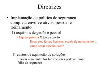 Diretrizes Implantação de política de segurança completa envolve ativos, pessoal e treinamento 1) requisitos de gestão e pessoal Equipe própria  X terceirização Encargos, férias, licenças, escala de treinamento ... Onde achar especialistas? 2)  custos de aquisição de soluções Tratar com múltiplos fornecedores pode se tornar falha de segurança 