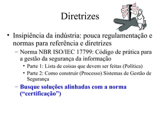 Diretrizes Insipiência da indústria: pouca regulamentação e normas para referência e diretrizes Norma NBR ISO/IEC 17799: Código de prática para a gestão da segurança da informação Parte 1: Lista de coisas que devem ser feitas (Política) Parte 2: Como construir (Processo) Sistemas de Gestão de Segurança Busque soluções alinhadas com a norma (“certificação”) 