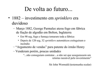 De volta ao futuro... 1882 – investimento em  sprinklers  era duvidoso Março 1882, George Parmalee ateou fogo em fábrica de fiação de algodão em Bolton, Inglaterra Em 90 seg, fogo e fumaça tomaram toda a fábrica Depois de 120 seg, 32  sprinklers  automáticos extinguiram o incêndio “ Argumento de vendas” para patente do irmão Henry Venderam porém, poucas unidades “ ...não conseguiam contratar....a não ser que assegurassem um retorno razoável pelo investimento”   Sir John Wormald (testemunha ocular) 