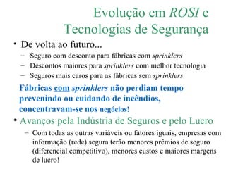 Evolução em  ROSI  e Tecnologias de Segurança De volta ao futuro... Seguro com desconto para fábricas com  sprinklers Descontos maiores para  sprinklers  com melhor tecnologia Seguros mais caros para as fábricas sem  sprinklers Fábricas  com   sprinklers  não perdiam tempo prevenindo ou cuidando de incêndios, concentravam-se nos  negócios! Avanços pela Indústria de Seguros e pelo Lucro Com todas as outras variáveis ou fatores iguais, empresas com informação (rede) segura terão menores prêmios de seguro (diferencial competitivo), menores custos e maiores margens de lucro! 