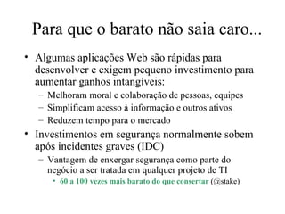 Para que o barato não saia caro... Algumas aplicações Web são rápidas para desenvolver e exigem pequeno investimento para aumentar ganhos intangíveis: Melhoram moral e colaboração de pessoas, equipes Simplificam acesso à informação e outros ativos Reduzem tempo para o mercado Investimentos em segurança normalmente sobem após incidentes graves (IDC) Vantagem de enxergar segurança como parte do negócio a ser tratada em qualquer projeto de TI 60 a 100 vezes mais barato do que consertar  (@stake) 