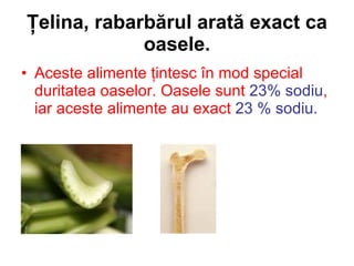 Ţelina, rabarbărul arată exact ca oasele. Aceste alimente ţintesc în mod special duritatea oaselor. Oasele sunt  23% sodiu , iar aceste alimente au exact  23 % sodiu.   