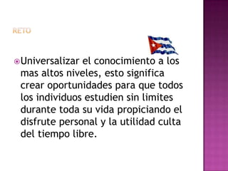 retoUniversalizar el conocimiento a los mas altos niveles, esto significa crear oportunidades para que todos los individuos estudien sin limites durante toda su vida propiciando el disfrute personal y la utilidad culta del tiempo libre.
