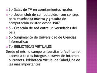 3.- Salas de TV en asentamientos rurales4.- Joven club de computación.- son centros para enseñanza masiva y gratuita de computación existen desde 19875.- Creación de red entre universidades del país6.- Surgimiento de Universidad de Ciencias Informáticas7.- BIBLIOTECAS VIRTUALESDesde el mismo campo universitario facilitan el acceso a textos íntegros a través de internet o itranets. Biblioteca Virtual de Salud,Una de las mas importantes. 