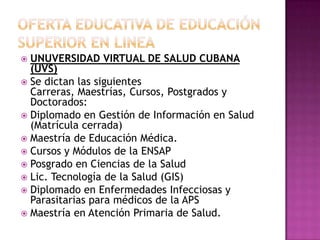 Oferta educativa de educación  superior en lineaUNUVERSIDAD VIRTUAL DE SALUD CUBANA                                             (UVS)Se dictan las siguientes Carreras, Maestrías, Cursos, Postgrados y Doctorados:Diplomado en Gestión de Información en Salud (Matrícula cerrada)Maestría de Educación Médica. Cursos y Módulos de la ENSAPPosgrado en Ciencias de la SaludLic. Tecnología de la Salud (GIS)Diplomado en Enfermedades Infecciosas y Parasitarias para médicos de la APSMaestría en Atención Primaria de Salud. 