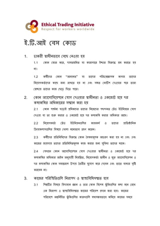 ই.টি.আই বেস ব োড
1. চো রী স্বোধীনভোবে বেবে বনওয়ো হয়
1.1 ব োন ব োর বর, দোসত্ব ননত েো োরোগোবর ইচ্ছোর নেরুবে শ্রম রবত হয়
নো।
1.2 মীবদর ব োন “আমোনত” েো তোবদর পনরচয়জ্ঞোপ োগ তোবদর
ননবয়োগ তত োবদর োবে মো রোখবত হয় নো এেং সঙ্গত বনোটিশ বদওয়োর পবর তোরো
বস্বচ্ছোয় তোবদর ো বেবে নদবত পোবর।
2. ব োন অ্যোবসোনসবয়শবন ব োগ বদওয়োর স্বোধীনতো ও এ ব োট হবয় দর
ষো নষর অ্নধ োবরর সম্মোন রো হয়
2.1 ব োন পোর্ত য েোেোই শ্রনম বদর তোবদর ননব বদর পেন্দমত বেড ইউননয়বন ব োগ
বদওয়ো েো তো শুরু রোর ও এ ব োট হবয় দর ষো নষ রোর অ্নধ োর আবে।
2.2 ননবয়োগ তত ো বেড ইউননয়নগুনির ো মত ও তোবদর প্রোনতষ্ঠোনন
নিয়ো িোপগুনির নেষবয় বখোিো মবনোভোে গ্রহণ বরন।
2.3 মীবদর প্রনতনননধবদর নেরুবে ব োন বেষমযমূি আচরণ রো হয় নো এেং এেং
োব র োয়গোয় তোবদর প্রনতনননধত্বমূি ো রোর নয সুনেধো তোবদর র্োব ।
2.4 ব খোবন ব োন আবসোনসবয়শবন ব োগ বদওয়োর স্বোধীনতো ও এ ব োট হবয় দর
ষো নষর অ্নধ োর আইন অ্নু োয়ী ননয়নিত, ননবয়োগ তত ো স্বোধীন ও মুক্ত অ্যোবসোনসবয়শন ও
দর ষো নষর ব োন সমোন্তরোি উপোয় বতরীর সুব োগ বর বদবেন এেং তোবত েোধোর সৃনি
রবেন নো।
3. োব র পনরনিনতগুনি ননরোপদ ও স্বোিযনেনধসম্মত হবে
3.1 নশল্পটির নেষবয় নেদযমোন জ্ঞোন ও তোর ব োন নেবশষ ঝুুঁ ন গুনির র্ো মবন বরবখ
এ ননরোপদ ও স্বোিযনেনধসম্মত োব র পনরবেশ প্রদোন রো হবে। োব র
পনরবেবশ অ্ন্তননতনহত ঝুুঁ ন গুনির োরণগুনি র্োসম্ভেভোবে নমবয় োব র সমবয়
 