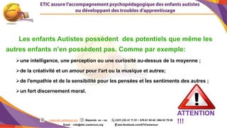 11
: www.etic-cameroun.org : Bépanda va – va; (+237) 233 41 71 91 / 676 61 05 40 / 694 53 79 59
Email : info@etic-cameroun,org : www.facebook.com/ETICameroun
Les enfants Autistes possèdent des potentiels que même les
autres enfants n’en possèdent pas. Comme par exemple:
une intelligence, une perception ou une curiosité au-dessus de la moyenne ;
de la créativité et un amour pour l'art ou la musique et autres;
de l'empathie et de la sensibilité pour les pensées et les sentiments des autres ;
un fort discernement moral.
ATTENTION
!!!
 
