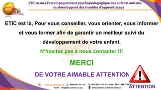 12
ETIC est là, Pour vous conseiller, vous orienter, vous informer
et vous former afin de garantir un meilleur suivi du
développement de votre enfant.
N’hésitez pas à nous contacter !!!
MERCI
DE VOTRE AIMABLE ATTENTION
ATTENTION
: www.etic-cameroun.org : Bépanda va – va; (+237) 233 41 71 91 / 676 61 05 40 / 694 53 79 59
Email : info@etic-cameroun,org : www.facebook.com/ETICameroun
 