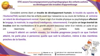 2
Considéré comme étant un trouble de développement humain, le trouble du spectre de
l’Autisme(TSA) survient chez les enfants avant leur naissance ou au cours de l’enfance, et entraine
un retard de développement normal. Il peut s’agir d’un trouble physique ou psychologique affectant
le langage, la motricité, la cognition(l’intelligence, raisonnement). Il englobe un large éventail de
troubles dont les manifestations et la gravité peuvent beaucoup varier d’un individu un autre et qui
ont néanmoins en commun certains traits essentiels.
Lorsqu’il atteint un certain niveau, Le trouble progresse jusqu'à ce que l’enfant
atteint, ne parle plus à personne quelle que soit la situation, même à des membres
proches de la famille.
: www.etic-cameroun.org : Bépanda va – va; (+237) 233 41 71 91 / 676 61 05 40 / 694 53 79 59
Email : info@etic-cameroun,org : www.facebook.com/ETICameroun
 
