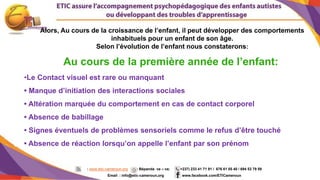 3
Au cours de la première année de l’enfant:
•Le Contact visuel est rare ou manquant
• Manque d’initiation des interactions sociales
• Altération marquée du comportement en cas de contact corporel
• Absence de babillage
• Signes éventuels de problèmes sensoriels comme le refus d’être touché
• Absence de réaction lorsqu’on appelle l’enfant par son prénom
Alors, Au cours de la croissance de l’enfant, il peut développer des comportements
inhabituels pour un enfant de son âge.
Selon l’évolution de l’enfant nous constaterons:
: www.etic-cameroun.org : Bépanda va – va; (+237) 233 41 71 91 / 676 61 05 40 / 694 53 79 59
Email : info@etic-cameroun,org : www.facebook.com/ETICameroun
 