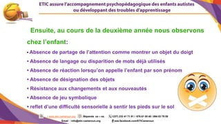 4
: www.etic-cameroun.org : Bépanda va – va; (+237) 233 41 71 91 / 676 61 05 40 / 694 53 79 59
Email : info@etic-cameroun,org : www.facebook.com/ETICameroun
Ensuite, au cours de la deuxième année nous observons
chez l’enfant:
• Absence de partage de l’attention comme montrer un objet du doigt
• Absence de langage ou disparition de mots déjà utilisés
• Absence de réaction lorsqu’on appelle l’enfant par son prénom
• Absence de désignation des objets
• Résistance aux changements et aux nouveautés
• Absence de jeu symbolique
• reflet d’une difficulté sensorielle à sentir les pieds sur le sol
 