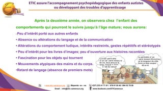 5
Après la deuxième année, on observera chez l’enfant des
comportements qui pourront le suivre jusqu’à l’âge mature; nous aurons:
• Peu d’intérêt porté aux autres enfants
• Absence ou altérations du langage et de la communication
• Altérations du comportement ludique, intérêts restreints, gestes répétitifs et stéréotypés
• Peu d’intérêt pour les livres d’images; peu d’ouverture aux histoires racontées
• Fascination pour les objets qui tournent
• Mouvements atypiques des mains et du corps.
•Retard de langage (absence de premiers mots)
: www.etic-cameroun.org : Bépanda va – va; (+237) 233 41 71 91 / 676 61 05 40 / 694 53 79 59
Email : info@etic-cameroun,org : www.facebook.com/ETICameroun
 