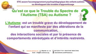 6
: www.etic-cameroun.org : Bépanda va – va; (+237) 233 41 71 91 / 676 61 05 40 / 694 53 79 59
Email : info@etic-cameroun,org : www.facebook.com/ETICameroun
L’Autisme: est un trouble grave du développement de
l’enfant qui se manifeste par des altérations de la
communication,
des interactions sociales et par la présence de
comportements stéréotypés et d’intérêts restreints.
Qu’est ce que le Trouble du Spectre de
l’Autisme (TSA) ou Autisme ?
 