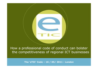 How a professional code of conduct can bolster
the competitiveness of regional ICT businesses
How a professional code of conduct can bolster
the competitiveness of regional ICT businesses
The ‘eTIC’ Code – 16 / 05/ 2011 - London
 