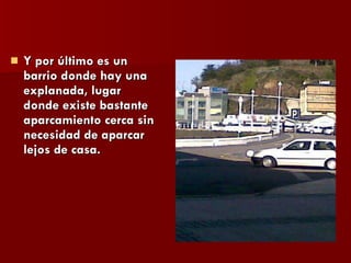 Y por último es un barrio donde hay una explanada, lugar donde existe bastante aparcamiento cerca sin necesidad de aparcar lejos de casa. 