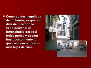 Como puntos negativos de mi barrio, es que los días de mercado la zona peatonal es intransitable por casi todas partes y apenas hay aparcamiento lo que conlleva a aparcar más lejos de casa.  