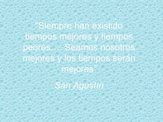 “ Siempre han existido tiempos mejores y tiempos peores…. Seamos nosotros mejores y los tiempos serán mejores” San Agustín 