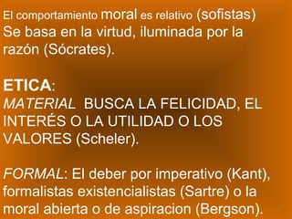 El comportamiento  moral  es relativo  (sofistas) Se basa en la virtud, iluminada por la razón (Sócrates). ETICA : MATERIAL   BUSCA LA FELICIDAD, EL INTERÉS O LA UTILIDAD O LOS VALORES (Scheler). FORMAL : El deber por imperativo (Kant), formalistas existencialistas (Sartre) o la moral abierta o de aspiracion (Bergson). 