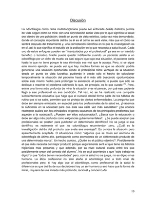 Discusión

La odontología como rama multidisciplinaria puede ser enfocada desde distintos puntos
de vista según como se mira: con una connotación social vista por lo que significa la salud
oral dentro de una población; desde un punto de vista estético, cada vez más demandado,
donde el concepto importante detrás de él es el cómo se será visto, más que el cómo se
sentirá después del tratamiento y, una connotación científica en lo que la investigación es
en sí, así lo que significa el estudio de la población en lo que respecta a salud bucal. Cada
uno de estos enfoques pueden ser “manipulados por el profesional” ya sea en un sentido
benéfico o lucrativo. Nadie puede quedar indiferente cuando un paciente asiste a un
odontólogo por un dolor de muela; es casi seguro que bajo esa situación, el paciente daría
hasta lo que no tiene porque le sea eliminado ese mal que le aqueja. Pero, si se sigue
este mismo ejemplo, se puede ver que hay muchas formas en que se aborda: podría
generarse una situación oportunista donde el profesional tome ventajas de la situación
desde un punto de vista lucrativa, pudiendo ir desde sólo el hecho de solucionar
temporalmente la situación del paciente hasta el ir más allá buscando oportunidades
sobre este mismo hecho para prolongar la asistencia al paciente; o puede que sólo se
dedique a resolver el problema cobrando lo que, en principio, es lo que cuesta (7). Pero,
existe una forma más profunda de mirar la situación y es el pensar, por qué ese paciente
llegó a ese profesional en esa condición. Tal vez, no se ha realizado una campaña
suficientemente educativa que haga que el cuidado dental forme parte de los hábitos de
rutina que si se sabe, permiten que se proteja de ciertas enfermedades. La pregunta que
debe ser siempre enfocada, en especial para los profesionales de la salud es, ¿Hacemos
lo suficiente en la sociedad para que ésta sea cada vez más saludable? ¿Se conoce
realmente cuáles son los principales orígenes causantes de los principales problemas que
aquejan a la sociedad?; ¿Pueden ser ellos solucionados?, ¿Basta con la educación o
debe ser algo más profundo como exigencias gubernamentales?. ¿Se puede aceptar que
profesionales se presten para publicitar un determinado dentífrico? No se juzga si ese
dentífrico es realmente el que los odontólogos recomiendan pero, ¿Cuál es la
investigación detrás del producto que avala ese mensaje?. Es curiosa la situación pero
aparentemente aceptada. O situaciones como: “algunos que se dicen ser alumnos de
odontología de último año, participando como promotores de un determinado producto de
una determinada marca”. Un hecho curioso, ¿Quién es el público objetivo?. Posiblemente
el que más necesita del mejor producto porque seguramente será el que tiene los hábitos
higiénicos más precarios y que además, por su nivel cultural estará entre los que
posiblemente crean del consejo del alumno”. No se está oponiendo a que “todo trabajo es
digno” y que “todos tienen necesidades” pero, con la salud no se juega, no es digno ni es
humano. La ética profesional no sólo atañe al odontólogo sino a todo nivel de
profesionales pero, si hay algo que al odontólogo, como profesional de la salud lo
diferencia es que detrás de sus decisiones hay un ser humano y eso hace que la forma de
mirar, requiera de una mirada más profunda, racional y concienzuda.




                                                                                          10	
  
 