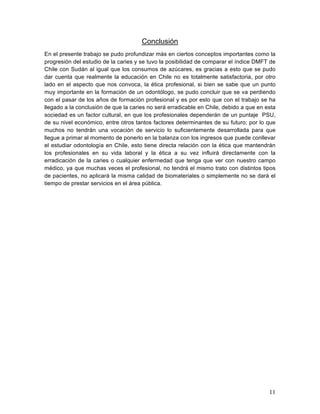 Conclusión
En el presente trabajo se pudo profundizar más en ciertos conceptos importantes como la
progresión del estudio de la caries y se tuvo la posibilidad de comparar el índice DMFT de
Chile con Sudán al igual que los consumos de azúcares, es gracias a esto que se pudo
dar cuenta que realmente la educación en Chile no es totalmente satisfactoria, por otro
lado en el aspecto que nos convoca, la ética profesional, si bien se sabe que un punto
muy importante en la formación de un odontólogo, se pudo concluir que se va perdiendo
con el pasar de los años de formación profesional y es por esto que con el trabajo se ha
llegado a la conclusión de que la caries no será erradicable en Chile, debido a que en esta
sociedad es un factor cultural, en que los profesionales dependerán de un puntaje PSU,
de su nivel económico, entre otros tantos factores determinantes de su futuro; por lo que
muchos no tendrán una vocación de servicio lo suficientemente desarrollada para que
llegue a primar al momento de ponerlo en la balanza con los ingresos que puede conllevar
el estudiar odontología en Chile, esto tiene directa relación con la ética que mantendrán
los profesionales en su vida laboral y la ética a su vez influirá directamente con la
erradicación de la caries o cualquier enfermedad que tenga que ver con nuestro campo
médico, ya que muchas veces el profesional, no tendrá el mismo trato con distintos tipos
de pacientes, no aplicará la misma calidad de biomateriales o simplemente no se dará el
tiempo de prestar servicios en el área pública.




                                                                                        11	
  
 
