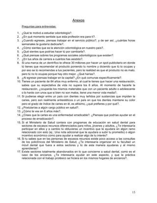 Anexos
   Preguntas para entrevistas:

1. ¿Qué te motivó a estudiar odontología?.
2. ¿En qué momento sentiste que esta profesión era para tí?.
3. ¿Cuando egreses, piensas trabajar en el servicio público?, y de ser así, ¿cuántas horas
    semanales te gustaría dedicarle?.
4. ¿Cómo sientes que es la atención odontológica en nuestro país?.
5. ¿Qué sientes que podrías hacer tú por cambiarla?.
6. ¿Qué piensas sobres los programas sociales odontológicos que existen?.
7. ¿En tus años de carrera a cuántos has asistido?.
8. Si una marca de un dentrífico te ofrece 30 millones por hacer un spot publicitario en donde
    tú tienes que recomendar el producto poniendo tu nombre y diciendo que tú lo ocupas y
    por eso se lo recomiendas a tus pacientes, pero la realidad es que el producto no es malo,
    pero tú no lo ocupas porque hay otro mejor. ¿Qué harías?.
9. ¿Al egresar piensas trabajar en la capital? ¿En qué comunas específicamente?.
10. Tienes un paciente de 84 años muy enfermo, al cual le tienes que hacer una restauración,
    sabes que su expectativa de vida no supera los 6 años. Al momento de hacerle la
    restauración, ¿ocuparás los mismos materiales que con un paciente adulto o adolescente
    o lo harás con unos que si bien no son malos, tiene una menor vida media?.
11. Si pudieras elegir entre un país con dientes muy teñidos por sustancias que impiden la
    caries, pero son realmente antiestéticos o un país en que los dientes mantiene su color
    pero el grado de índice de caries en él, es altísimo, ¿qué prefieres y por qué?.
12. ¿Postularías a algún cargo público en salud?.
13. ¿Cómo te ves en 6 años más?.
14. ¿Crees que la caries es una enfermedad erradicable?. ¿Piensas que podrías ayudar en el
    proceso de erradicación?.
15. Si el Ministerio de Salud contara con programas de educación en salud dental para
    sectores de escasos recursos diferenciados para niños, jóvenes y adultos, ¿Te interesaría
    participar en ellos y a cambio tú obtuvieras un incentivo que te ayudara en algún ramo
    relacionado con esto (ej.: Una nota adicional que te ayudara a subir tu promedio) o algún
    incentivo económico como para ayudar a realizar algo de tu interés?
16. Si tu sabes que en las personas de escasos recursos existe poco acceso a las consultas
    de los policlínicos del Ministerio de Salud, ¿Te interesaría organizar en tu facultad un
    móvil dental que fuera a estos sectores y tú de esta manera ayudaras y al mismo
    aprendieras?
17. Existe sectores totalmente abandonados en lo que concierne a salud dental, como es el
    caso de los ancianos. ¿Te interesaría ayudar en este aspecto, y que la práctica
    relacionada con el trabajo protésico se hiciera en los mismos hogares de ancianos?.




                                                                                           13	
  
 