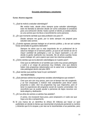 Encuesta odontólogos y estudiantes


Curso: Alumno segundo


1) ¿Qué te motivó a estudiar odontología?
         Me motivó todo, desde chica siempre quise estudiar odontología,
         todo me llamaba la atención desde ver como colocaban la anestesia
         para una extracción dental, hasta cuando el diente ya estaba afuera,
         es una carrera que me lleva a reconfortarme como persona.
2) ¿En qué momento sentiste que esta profesión era para tí?.
         Desde siempre me gustó, por lo tanto siempre me preparé para
         estudiar esta carrera.
3) ¿Cuándo egreses piensas trabajar en el servicio público, y de ser así cuántas
   horas semanales te gustaría dedicarle?.
         Siempre he dicho que lo más importante de un profesional de la
         salud es trabajar en el servicio público, ya que es ahí donde se ven la
         mayor cantidad de patologías y con su mayor expresión y es ahí
         donde la gente realmente nos necesita. No sé ahora cuantas horas
         quiero trabajar ahí, pero espero que sean las máximas posibles.
4) ¿Cómo sientes que es la atención odontológica en nuestro país?.
         Creo que es deficiente en el sentido que cubre muy pocas patologías
         y cubre a un rango de personas muy limitado, creo que debería
         haber más programas relacionados con la salud oral, e implementar
         más patologías dentro del plan GES.
5) ¿Qué sientes que podrías hacer tú por cambiarla?.
         NO RESPONDE.
6) ¿Qué piensas sobres los programas sociales odontológicos que existen?.
         Creo que aún son muy pocos, pero con el tiempo han ido surgiendo,
         y se han empezado a motivar más estudiantes para llevar estos
         proyectos a cabo. Aún los programas hay que mejorarlos, pero al
         tener la experiencia del programa social de nuestra universidad, me
         reconforta que se pueda ayudar a personas de bajos recursos con
         tanta alegría y dedicación.
7) ¿En tus años de carrera a cuántos has asistido?.
         A varios, me incorporé hace poco, pero empezaré a ir cada vez que
         haya una ida a campamento.
8) Si una marca de un dentrífico te ofrece 30 millones por hacer un spot
   publicitario en donde tú tienes que recomendar el producto poniendo tu nombre
   y diciendo que tú lo ocupas y por eso se lo recomiendas a tus pacientes, pero



                                                                                   14	
  
 