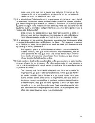 tarea, pero creo que con la ayuda que estamos brindando en los
         campamento, de a poco podemos implementar en las personas de
         menos recursos los hábitos de salud oral.
15) Si el Ministerio de Salud contara con programas de educación en salud dental
   para sectores de escasos recursos diferenciados para niños, jóvenes y adultos,
   ¿Te interesaría participar en ellos y a cambio tú obtuvieras un incentivo que te
   ayudara en algún ramo relacionado con esto (ej.: Una nota adicional que te
   ayudara a subir tu promedio) o algún incentivo económico como para ayudar a
   realizar algo de tu interés?
         Creo que uno las cosas las tiene que hacer por vocación, la plata es
         como un plus, pero no es algo que me mueva en la vida, si tengo que
         hacer algo para poder ayudar a mi país lo haría sin importar la plata.
16) Si tú sabes que en las personas de escasos recursos existe poco acceso a las
   consultas de los policlínicos del Ministerio de Salud, ¿Te interesaría organizar
   en tu facultad un móvil dental que fuera a estos sectores y tú de esta manera
   ayudaras y al mismo aprendieras?
         Por supuesto que sí, e incluso lo hemos hablado con un docente de
         nuestra facultad, creo que es una iniciativa muy interesante, pero el
         único problema de esto que tener una clínica dental móvil conlleva
         tener mucho presupuesto y habría que tener muchas, ya que en una
         clínica dental móvil sólo existe un box.
17) Existe sectores totalmente abandonados en lo que concierne a salud dental,
   como es el caso de los ancianos. ¿Te interesaría ayudar en este aspecto, y
   que la práctica relacionada con el trabajo protésico se hiciera en los mismos
   hogares de ancianos?.
         Creo que hay que hacer sentir a las personas de la tercera edad lo
         mejor posible, ya que es algo completamente normal que los dientes
         se vayan cayendo con el tiempo, y si se puede poder hacer una
         buena prótesis dental, creo que es la mejor forma para que ellos no
         se sientan menos, en relación a lo que lleva realizar estas prótesis en
         el mismo hogar, creo que es como higiénico y no es un lugar apto
         para ello, a no ser que dentro del hogar haya una sala especial para
         ello, pero creo que la mejor opción sería tener un móvil especial para
         ellos, para poder llevarlos a una real clínica dental.




                                                                                   16	
  
 