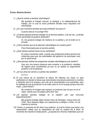 Curso: Alumno tercero


   1) ¿Qué te motivó a estudiar odontología?.
            Me gustaba el trabajo manual, la biología y la independencia de
            trabajo, por lo cual la única profesión llenaba esos requisitos era
            odontología.
   2) ¿En qué momento sentiste que esta profesión era para tí?.
            Cuando obtuve mi puntaje PSU
   3) ¿Cuándo egreses piensas trabajar en el servicio público, y de ser así, ¿cuántas
      horas semanales te gustaría dedicarle?.
            Sí, me gustaría trabajar de mañana en lo público y en la tarde en lo
            privado.
   4) ¿Cómo sientes que es la atención odontológica en nuestro país?.
            Poco financiada para el servicio publico
   5) ¿Qué sientes podrías hacer tú por cambiarla?.
            En estos momentos nada, cuando sea profesional podría generar las
            instancias para que las autoridades del gobierno se preocupen mas
            por la salud bucal.
   6) ¿Qué piensas sobres los programas sociales odontológicos que existen?.
            Que son una buena instancia para enseñar a la población medidas
            de higiene pero insuficientes ya que no se realiza un seguimiento
            posterior a la enseñanza.
   7) ¿En tus años de carrera a cuántos has asistido?.
            A 3 o 4.
   8) Si una marca de un dentrífico te ofrece 30 millones por hacer un spot
      publicitario en donde tú tienes que recomendar el producto poniendo tu nombre
      y diciendo que tú lo ocupas y por eso se lo recomiendas a tus pacientes, pero
      la realidad es que el producto no es malo, pero tú no lo ocupas porque hay otro
      mejor. ¿Qué harías?.
            No vendería mi imagen para apoyar un producto que sé que no es el
            mejor, siendo que me pagan para decir eso.
   9) ¿Al egresar piensas        trabajar   en   la    capital?   ¿En   qué   comunas
      específicamente?.
            Me gustaría trabajar algún tiempo fuera de Santiago, incluso fuera de
            Chile. Para después llegar con experiencia a trabajar a Chile, no me
            importa la comuna.
   10) Tienes un paciente de 84 años muy enfermo, al cual le tienes que hacer una
      restauración, sabes que su expectativa de vida no supera los 6 años. Al
      momento de hacerle la restauración, ¿ocuparás los mismos materiales que con


                                                                                    17	
  
 
