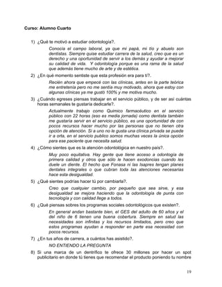 Curso: Alumno Cuarto


  1) ¿Qué te motivó a estudiar odontología?.
           Conocía el campo laboral, ya que mi papá, mi tío y abuelo son
           dentistas. Siempre quise estudiar carrera de la salud, creo que es un
           derecho y una oportunidad de servir a los demás y ayudar a mejorar
           su calidad de vida. Y odontología porque es una rama de la salud
           que además tiene mucho de arte y de estética.
  2) ¿En qué momento sentiste que esta profesión era para tí?.
           Recién ahora que empecé con las clínicas, antes en la parte teórica
           me entretenía pero no me sentía muy motivado, ahora que estoy con
           algunas clínicas ya me gustó 100% y me motiva mucho.
  3) ¿Cuándo egreses piensas trabajar en el servicio público, y de ser así cuántas
     horas semanales te gustaría dedicarle?.
           Actualmente trabajo como Quimico farmacéutico en el servicio
           público con 22 horas (eso es media jornada) como dentista también
           me gustaría servir en el servicio público, es una oportunidad de con
           pocos recursos hacer mucho por las personas que no tienen otra
           opción de atención. Si a uno no le gusta una clínica privada se puede
           ir a orta, en el servicio publico somos muchas veces la única opción
           para ese paciente que necesita salud.
  4) ¿Cómo sientes que es la atención odontológica en nuestro país?.
           Muy poco equitativa. Hay gente que tiene acceso a odontogía de
           primera calidad y otros que sólo le hacen exodoncias cuando les
           duele un diente. El hecho que Fonasa ni las Isapres tengan planes
           dentales integrales o que cubran toda las atenciones necesarias
           hace esta desigualdad.
  5) ¿Qué sientes podrías hacer tú por cambiarla?.
           Creo que cualquier cambio, por pequeño que sea sirve, y esa
           desigualdad se mejora haciendo que la odontología de punta con
           tecnología y con calidad llege a todos.
  6) ¿Qué piensas sobres los programas sociales odontológicos que existen?.
           En general andan bastante bien, el GES del adulto de 60 años y el
           del niño de 6 tienen una buena cobertura. Siempre en salud las
           necesidades son infinitas y los recursos limitados, pero creo que
           estos programas ayudan a responder en parte esa necesidad con
           pocos recursos.
  7) ¿En tus años de carrera, a cuántos has asistido?.
           NO ENTIENDO LA PREGUNTA
  8) Si una marca de un dentrífico te ofrece 30 millones por hacer un spot
     publicitario en donde tú tienes que recomendar el producto poniendo tu nombre


                                                                                   19	
  
 