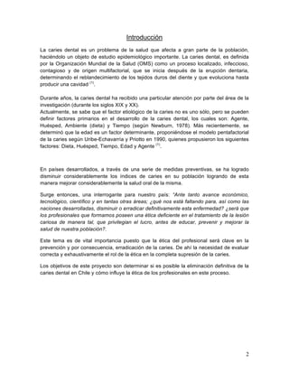 Introducción
La caries dental es un problema de la salud que afecta a gran parte de la población,
haciéndolo un objeto de estudio epidemiológico importante. La caries dental, es definida
por la Organización Mundial de la Salud (OMS) como un proceso localizado, infeccioso,
contagioso y de origen multifactorial, que se inicia después de la erupción dentaria,
determinando el reblandecimiento de los tejidos duros del diente y que evoluciona hasta
producir una cavidad (1).

Durante años, la caries dental ha recibido una particular atención por parte del área de la
investigación (durante los siglos XIX y XX).
Actualmente, se sabe que el factor etiológico de la caries no es uno sólo, pero se pueden
definir factores primarios en el desarrollo de la caries dental, los cuales son: Agente,
Huésped, Ambiente (dieta) y Tiempo (según Newburn, 1978). Más recientemente, se
determinó que la edad es un factor determinante, proponiéndose el modelo pentafactorial
de la caries según Uribe-Echavarría y Priotto en 1990, quienes propusieron los siguientes
factores: Dieta, Huésped, Tiempo, Edad y Agente (1).



En países desarrollados, a través de una serie de medidas preventivas, se ha logrado
disminuir considerablemente los índices de caries en su población logrando de esta
manera mejorar considerablemente la salud oral de la misma.

Surge entonces, una interrogante para nuestro país: “Ante tanto avance económico,
tecnológico, científico y en tantas otras áreas; ¿qué nos está faltando para, así como las
naciones desarrolladas, disminuir o erradicar definitivamente esta enfermedad? ¿será que
los profesionales que formamos poseen una ética deficiente en el tratamiento de la lesión
cariosa de manera tal, que privilegian el lucro, antes de educar, prevenir y mejorar la
salud de nuestra población?.

Este tema es de vital importancia puesto que la ética del profesional será clave en la
prevención y por consecuencia, erradicación de la caries. De ahí la necesidad de evaluar
correcta y exhaustivamente el rol de la ética en la completa supresión de la caries.

Los objetivos de este proyecto son determinar si es posible la eliminación definitiva de la
caries dental en Chile y cómo influye la ética de los profesionales en este proceso.




                                                                                         2	
  
 