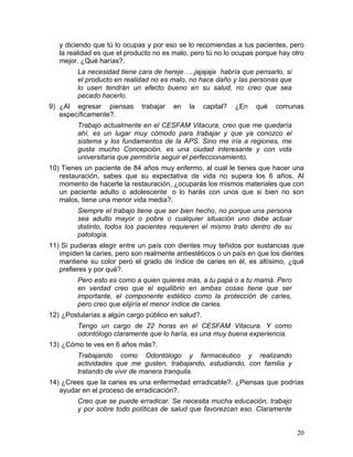 y diciendo que tú lo ocupas y por eso se lo recomiendas a tus pacientes, pero
   la realidad es que el producto no es malo, pero tú no lo ocupas porque hay otro
   mejor. ¿Qué harías?.
         La necesidad tiene cara de hereje…..jajajaja habría que pensarlo, si
         el producto en realidad no es malo, no hace daño y las personas que
         lo usen tendrán un efecto bueno en su salud, no creo que sea
         pecado hacerlo.
9) ¿Al egresar piensas        trabajar   en   la    capital?   ¿En   qué   comunas
   específicamente?.
         Trabajo actualmente en el CESFAM Vitacura, creo que me quedaría
         ahí, es un lugar muy cómodo para trabajar y que ya conozco el
         sistema y los fundamentos de la APS. Sino me iría a regiones, me
         gusta mucho Concepción, es una ciudad interesante y con vida
         universitaria que permitiría seguir el perfeccionamiento.
10) Tienes un paciente de 84 años muy enfermo, al cual le tienes que hacer una
   restauración, sabes que su expectativa de vida no supera los 6 años. Al
   momento de hacerle la restauración, ¿ocuparás los mismos materiales que con
   un paciente adulto o adolescente o lo harás con unos que si bien no son
   malos, tiene una menor vida media?.
         Siempre el trabajo tiene que ser bien hecho, no porque una persona
         sea adulto mayor o pobre o cualquier situación uno debe actuar
         distinto, todos los pacientes requieren el mismo trato dentro de su
         patología.
11) Si pudieras elegir entre un país con dientes muy teñidos por sustancias que
   impiden la caries, pero son realmente antiestéticos o un país en que los dientes
   mantiene su color pero el grado de índice de caries en él, es altísimo, ¿qué
   prefieres y por qué?.
         Pero esto es como a quien quieres más, a tu papá o a tu mamá. Pero
         en verdad creo que el equilibrio en ambas cosas tiene que ser
         importante, el componente estético como la protección de caries,
         pero creo que elijiría el menor índice de caries.
12) ¿Postularías a algún cargo público en salud?.
         Tengo un cargo de 22 horas en el CESFAM Vitacura. Y como
         odontólogo claramente que lo haría, es una muy buena experiencia.
13) ¿Cómo te ves en 6 años más?.
         Trabajando como Odontólogo y farmacéutico y realizando
         actividades que me gusten, trabajando, estudiando, con familia y
         tratando de vivir de manera tranquila.
14) ¿Crees que la caries es una enfermedad erradicable?. ¿Piensas que podrías
   ayudar en el proceso de erradicación?.
         Creo que se puede erradicar. Se necesita mucha educación, trabajo
         y por sobre todo políticas de salud que favorezcan eso. Claramente


                                                                                20	
  
 
