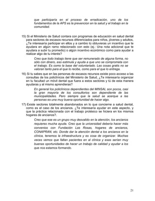 que participaría en el proceso de erradicación, uno de los
         fundamentos de la APS es la prevencion en la salud y el trabajo en la
         comunidad.


15) Si el Ministerio de Salud contara con programas de educación en salud dental
   para sectores de escasos recursos diferenciados para niños, jóvenes y adultos,
   ¿Te interesaría participar en ellos y a cambio tú obtuvieras un incentivo que te
   ayudara en algún ramo relacionado con esto (ej.: Una nota adicional que te
   ayudara a subir tu promedio) o algún incentivo económico como para ayudar a
   realizar algo de tu interés?
         Creo que todo trabajo tiene que ser remunerado de alguna forma, no
         sólo con dinero, eso estimula y ayuda a que uno se comprometa con
         el trabajo. Es como la base del voluntariado. Las cosas gratis no se
         valoran tanto para el que lo recibe, como para el que lo entrega.
16) Si tu sabes que en las personas de escasos recursos existe poco acceso a las
   consultas de los policlínicos del Ministerio de Salud, ¿Te interesaría organizar
   en tu facultad un móvil dental que fuera a estos sectores y tú de esta manera
   ayudaras y al mismo aprendieras?
         En general los policlínicos dependientes del MINSAL son pocos, casi
         la gran mayoría de los consultorios son dependiente de las
         municipalidades. Pero siempre que la salud se acerque a las
         personas es una muy buena oportunidad de hacer algo.
17) Existe sectores totalmente abandonados en lo que concierne a salud dental,
   como es el caso de los ancianos. ¿Te interesaría ayudar en este aspecto, y
   que la práctica relacionada con el trabajo protésico se hiciera en los mismos
   hogares de ancianos?.
         Creo que ese es un grupo muy desvalido en la atención, los ancianos
         requieres mucha ayuda. Creo que la universidad debería hacer más
         convenios con Fundación Las Rosas, hogares de ancianos,
         CONAPRAN, etc. Donde dar la atención dental a los ancianos en la
         clínica, tenemos la infraestructura y es cosa de organizar. Muchas
         veces vemos que faltan pacientes en al clínica y esas serían muy
         buenas oportunidades de hacer un trabajo de calidad y ayudar a los
         que nos estamos formando.




                                                                                 21	
  
 