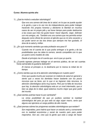Curso: Alumno quinto año


1) ¿Qué te motivó a estudiar odontología?
        Que era una carrera del área de la salud, en la que se puede ayudar
        a la gente y que a la vez me da independencia para poder trabajar
        haciendo mis propios horarios y dándome la libertad en muchos
        casos de ser mi propio jefe y así tener tiempo para poder dedicarme
        a las cosas que más me gusta hacer: hacer deporte, viajar, disfrutar
        con mis amigos, etc. También era una carrera que me permitía entrar
        después como oficial de servicio al ejército que es mi otra vocación y
        así poder servir en las dos áreas que siempre me han gustado, el
        área de la salud y militar.
2) ¿En qué momento sentiste que esta profesión era para tí?
        Cuando me dí cuenta de lo que podía entregar a la gente y de las
        posibilidades que me daba la carrera, siendo compatible con lo que
        yo quiero como modelo de vida.
        Desde el principio me dí cuenta que era lo que yo quería.
3) ¿Cuando egreses piensas trabajar en el servicio público, de ser así cuantas
   horas semanales te gustaría dedicarle?
        Al menos al principio sí, le destinaría por lo menos la mitad de mi
        tiempo.
4) ¿Como sientes que es el la atención odontológica en nuestro país?
        Creo que queda mucho por avanzar en materia de salud en general y
        siento que a veces los dentistas hacen bastante con los pocos
        recursos que se tiene, por lo que si se lograran más recursos, la
        atención odontológica sería muy buena. Pero por la falta de recursos
        que hay, la atención odontológica esta en un nivel intermedio, que si
        bien se aleja de lo ideal, igual estamos mucho mejor que gran parte
        del mundo.
5) ¿Qué sientes podrías hacer tú por cambiarla?
        La única posibilidad de que yo pudiera cambiar la realidad
        odontológica del país ya que esto es algo súper macro, sería que
        alguna vez ejerciera un cargo público de alto mando.
6) ¿Qué piensas sobres los programas sociales odontológicos que existen?
        Son mejorables, pero habría que hacer un estudio serio y consonante
        con la realidad económica y social de nuestro país para poder
        mejorarlos. Aún así, creo que la gente que esta a cargo de hacer


                                                                                 22	
  
 