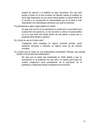 posible de abarcar y la estética es algo importante. Por otro lado
         quizás si todos en el país tuvieran los dientes negros la estética no
         sería algo importante ya que serían todos iguales y estaría dentro de
         lo normal y se conservaría la funcionalidad que es al final lo más
         importante y los odontólogos seríamos una raza en extinción.
11) ¿Postularías a algún cargo público en salud?
         Es algo que nunca me he planteado la verdad por lo que habría que
         evaluar bien las opciones y si me conviene sí, ahora, la salud pública
         no es lo que esté más fuerte dentro de mis planes a pesar que sí
         pretendo darle tiempo y espacio.
12) ¿Cómo te ves en 6 años más?
         Trabajando semi instalado en alguna consulta privada, quizá
         haciendo docencia o trabando en alguna rama de las fuerzas
         armadas.
13) ¿Crees que la caries es una enfermedad erradicable? Piensas que podrías
   ayudar en el proceso de erradicación?
         No creo que la caries sea erradicable en Chile debido a que su
         prevalencia en la población es muy alta y mi aporte para bajar los
         niveles criogénicos sería participando de la educación de la
         población y realizando fuertes campañas de prevención.




                                                                                  24	
  
 