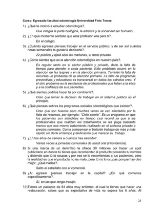 Curso: Egresado facultad odontología Universidad Finis Terrae
1) ¿Qué te motivó a estudiar odontología?.
         Que integra la parte biológica, la artistica y la social del ser humano.
2) ¿En qué momento sentiste que esta profesión era para tí?.
         En el colegio.
3) ¿Cuándo egreses piensas trabajar en el servicio público, y de ser así cuántas
   horas semanales te gustaría dedicarle?.
         22 público y ojalá sólo las mañanas, el resto privado.
4) ¿Cómo sientes que es la atención odontológica en nuestro país?.
         Es regular tanto en el sector público y privado, dado la falta de
         tiempo para atender a cada paciente. Este problema ocurre en la
         atención de las isapres y en la atención primaria. También la falta de
         recursos un problema de la atención primaria. La falta de programas
         preventivos y educativos es transversal en todos los estratos creo. Y
         el otro problema es la existencia de profesionales que fallan a la ética
         y a la confianza de sus pacientes.
5) ¿Qué sientes podrías hacer tú por cambiarla?.
         Creo que tomar la decisión de trabajar en el sistema público es el
         principio.
6) ¿Qué piensas sobres los programas sociales odontológicos que existen?.
         Creo que son buenos pero muchas veces se ven afectados por la
         falta de recursos, por ejemplo: “Chile sonríe”. Es un programa en que
         los pacientes son atendidos en tiempo casi record ya que a los
         profesionales que realizan los tratamientos se les paga bastante
         menos que ese mismo tratamiento realizado en el sistema privado a
         precios normales. Como compensar el tratante trabajando más y más
         rápido sin darle el tiempo y dedicación que merece su trabajo.
7) ¿En tus años de carrera a cuántos has asistido?.
         Varias veces a jornadas comunales de salud oral (Providencia).
8) Si una marca de un dentrífico te ofrece 30 millones por hacer un spot
   publicitario en donde tú tienes que recomendar el producto poniendo tu nombre
   y diciendo que tú lo ocupas y por eso se lo recomiendas a tus pacientes, pero
   la realidad es que el producto no es malo, pero tú no lo ocupas porque hay otro
   mejor. ¿Qué harías?.
         Salto al estrellato con el comercial.
9) ¿Al egresar piensas         trabajar   en     la   capital?   ¿En   qué   comunas
   específicamente?.
         Sí, en las que tenga trabajo.
10) Tienes un paciente de 84 años muy enfermo, al cual le tienes que hacer una
    restauración, sabes que su expectativa de vida no supera los 6 años. Al


                                                                                    25	
  
 
