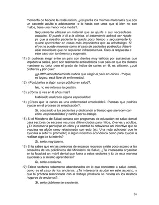 momento de hacerle la restauración, ¿ocuparás los mismos materiales que con
   un paciente adulto o adolescente o lo harás con unos que si bien no son
   malos, tiene una menor vida media?.
         Seguramente utilizaré un material que se ajuste a sus necesidades
         actuales. Si puede ir él a la clínica, el tratamiento deberá ser rápido
         ya que a nuestro paciente le queda poco tiempo y seguramente lo
         quiere aprovechar en cosas más importantes que su odontólogo. Si
         él ya no puede moverse como el caso de pacientes postrados deberé
         usar materiales que no requieran infraestructura. Creo la respuesta a
         este caso son ionómeros y eugenato.
11) Si pudieras elegir entre un país con dientes muy teñidos por sustancias que
   impiden la caries, pero son realmente antiestéticos o un país en que los dientes
   mantiene su color pero el grado de índice de caries en él, es altísimo, ¿qué
   prefieres y por qué?.
         ¡¡¡Ufff!!! lamentablemente habría que elegir el país sin caries. Porque,
         es lógico, está libre de enfermedad.
12) ¿Postularías a algún cargo público en salud?.
         No, no me interesa la gestión.
13) ¿Cómo te ves en 6 años más?
         Habiendo realizado alguna especialidad.
14) ¿Crees que la caries es una enfermedad erradicable?. Piensas que podrías
   ayudar en el proceso de erradicación?.
         Sí, educando a tus pacientes y dedicando el tiempo que merecen con
         ética, responsabilidad y cariño por tu trabajo.
15) Si el Ministerio de Salud contara con programas de educación en salud dental
   para sectores de escasos recursos diferenciados para niños, jóvenes y adultos,
   ¿Te interesaría participar en ellos y a cambio tú obtuvieras un incentivo que te
   ayudara en algún ramo relacionado con esto (ej.: Una nota adicional que te
   ayudara a subir tu promedio) o algún incentivo económico como para ayudar a
   realizar algo de tu interés?
         Sí, sería muy bueno.
16) Si tu sabes que en las personas de escasos recursos existe poco acceso a las
   consultas de los policlínicos del Ministerio de Salud, ¿Te interesaría organizar
   en tu facultad un móvil dental que fuera a estos sectores y tú de esta manera
   ayudaras y al mismo aprendieras?
         Sí, sería excelente.
17) Existe sectores totalmente abandonados en lo que concierne a salud dental,
   como es el caso de los ancianos. ¿Te interesaría ayudar en este aspecto, y
   que la práctica relacionada con el trabajo protésico se hiciera en los mismos
   hogares de ancianos?.
         Sí, sería doblemente excelente.


                                                                                    26	
  
 