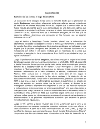 Marco teórico
Evolución de las caries a lo largo de la historia

La explicación de la etiología de las caries se remonta desde que se plantearon las
teorías Endógenas, que explican a las caries sería provocada por agentes provenientes
del interior de los dientes. Hipócrates en 456 aC, propone que la teoría Estasis de los
fluidos nocivos, planteando que la caries será producto de una disfunción orgánica que
condicionaba la acumulación de fluidos nocivos en el interior de los dientes. Por otra parte
Galeno en 130 dC, expuso la teoría de la Inflamación endógena, la cual dice que los
trastornos cefálicos determinan una corrupción en los humores que se pasarían
fácilmente a la boca (2).

Luego el Médico y Odontólogo Francés Jourdain, planteó que la inflamación del
odontoblasto provocaba una descalcificación de la dentina y posteriormente la destrucción
del esmalte. Por último en esta etapa se dijo la teoría enzimática de las fosfatasas, la cual
sugiere que el proceso cariogénico era causado por un trastorno bioquímico en el
metabolismo del fósforo y del calcio, mediado por las fosfatasas de la pulpa que
provocaban la estimulación de la producción de ácido fosfórico que disolvería luego los
tejidos calcificados (3).

Luego se plantearon las teorías Exógenas, las cuales atribuyen el origen de las caries
dentales por causas externas. La civilización Asiria en el año 5.000 y 3.000 aC, desarrolló
la teoría Vermicular, la que propone que la caries dental sería producida por “gusanos
dentales de la descomposición de los dientes”. Luego Willowghby y Miller en 1890
postularon la “Quimioparasitaria”, afirmando que las bacterias orales producen ácidos al
fermentar carbohidratos de la dieta, disolviendo el esmalte, ocasionando deterioro.
Además Miller sostuvo que la evolución de las caries será en dos etapas la
descalcificación o reblandecimiento de los tejidos dentales y la disolución de las
estructuras descalcificadas. Luego viene la teoría Proteolitica, planteada por Gottlieb en
1944, la cual propone que la matriz orgánica que recubre la superficie de los cristales de
apatita del esmalte era atacada antes que la porción mineral, al término de su
investigación planteó su argumento más importante, el cual fue “Es imposible reproducir
la instauración de lesiones cariosas por enzimas proteolíticas”, sino que estas afectan a
nivel periodontal. Luego de la teoría Proteolítica vino la teoría de la Proteólisis-Quelacion
planteada por Shatz y Martin en 1955, que a grandes rasgos plantea que el proceso de
caries se realiza porque los microorganismos empiezan el proceso de caries degradando
enzimáticamente a las proteínas, originándose sustancias que disuelven la porción
mineral del esmalte (Quelación).

Luego en 1964 Jenkins y Dawes refutaron esta teoría, y plantearon que la saliva y los
microorganismos no contienen sustancias quelantes suficientes como para afectar el
calcio adamantino. A partir de la teoría Quimioparasitaria de Miller (1890), y luego de
identificar las bacterias que originaban la caries dental, llamada “Estreptococcus Mutans”,
comprobaron que los carbohidratos eran primordiales en la dieta del desarrollo de la




                                                                                           3	
  
 
