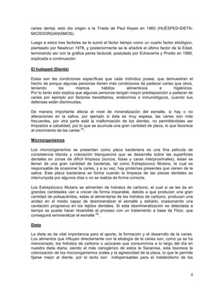 caries dental, esto dio origen a la Triada de Paul Keyes en 1960 (HUÉSPED-DIETA-
MICROORGANISMOS).

Luego a estos tres factores se le sumó el factor tiempo como un cuarto factor etiológico,
planteado por Newbrun 1978, y posteriormente se le añadirá el último factor de la Edad,
terminando así con la gráfica penta factorial, postulada por Echavarria y Priotto en 1990,
explicada a continuación:

El huésped (Diente)	
  

Estas son las condiciones específicas que cada individuo posee, que demuestran el
hecho de porque algunas personas tienen más condiciones de padecer caries que otros,
teniendo        los       mismos       hábitos      alimenticios     e        higiénicos.
Por lo tanto esto explica que algunas personas tengan mayor predisposición a padecer de
caries por ejemplo por factores hereditarios, endocrinos o inmunológicos, cuando sus
defensas están disminuidas.

De manera importante afecta el nivel de mineralización del esmalte, si hay o no
alteraciones en la saliva, por ejemplo si ésta es muy espesa, las caries son más
frecuentes, por otra parte está la malformación de los dientes, no permitiéndoles ser
limpiados a cabalidad, por lo que se acumula una gran cantidad de placa, lo que favorece
al crecimiento de las caries (4).

Microorganismos

Los microorganismos se presentan como placa bacteriana es una fina película de
consistencia blanda y coloración blanquecina que se desarrolla sobre las superficies
dentales en zonas de difícil limpieza (surcos, fosas y caras interproximales), éstas se
llenan de una gran cantidad de bacterias, tal como Estreptococo Mutans, la cual es
responsable de ocasionar la caries, y a su vez, hay proteínas presentes que vienen de la
saliva. Esta placa bacteriana se forma cuando la limpieza de las piezas dentales es
interrumpida por algunos días o no se realiza de forma correcta.

Los Estreptococo Mutans se alimentan de hidratos de carbono, el cual si se les da en
grandes cantidades van a crecer de forma imparable, debido a que producen una gran
cantidad de polisacáridos, estas al alimentarse de los hidratos de carbono, producen una
acidez en el medio capaz de desmineralizar el esmalte y dañarlo, ocasionando una
cavitación progresiva en los tejidos dentales. Si esta desmineralización es detectada a
tiempo se puede hacer reversible el proceso con un tratamiento a base de Flúor, que
conseguirá remineralizar el esmalte (4).

Dieta

La dieta es de vital importancia para el aporte, la formación y el desarrollo de la caries.
Los alimentos que influyen directamente con la etiología de la caries son, como ya se ha
mencionado, los hidratos de carbono o azúcares que consumimos a lo largo del día en
nuestra dieta diaria, siendo el más cariogénico de estos la Sacarosa, esta favorece la
colonización de los microorganismos orales y la agresividad de la placa, lo que le permite
fijarse mejor al diente, por lo tanto son indispensables para el metabolismo de los



                                                                                         4	
  
 