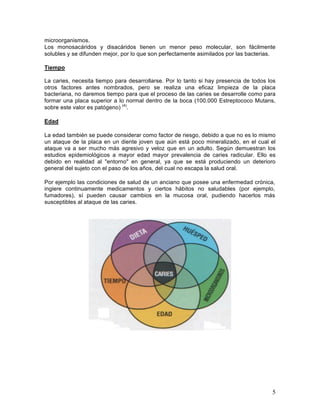 microorganismos.
Los monosacáridos y disacáridos tienen un menor peso molecular, son fácilmente
solubles y se difunden mejor, por lo que son perfectamente asimilados por las bacterias.

Tiempo

La caries, necesita tiempo para desarrollarse. Por lo tanto si hay presencia de todos los
otros factores antes nombrados, pero se realiza una eficaz limpieza de la placa
bacteriana, no daremos tiempo para que el proceso de las caries se desarrolle como para
formar una placa superior a lo normal dentro de la boca (100.000 Estreptococo Mutans,
sobre este valor es patógeno) (4).

Edad

La edad también se puede considerar como factor de riesgo, debido a que no es lo mismo
un ataque de la placa en un diente joven que aún está poco mineralizado, en el cual el
ataque va a ser mucho más agresivo y veloz que en un adulto. Según demuestran los
estudios epidemiológicos a mayor edad mayor prevalencia de caries radicular. Ello es
debido en realidad al "entorno" en general, ya que se está produciendo un deterioro
general del sujeto con el paso de los años, del cual no escapa la salud oral.

Por ejemplo las condiciones de salud de un anciano que posee una enfermedad crónica,
ingiere continuamente medicamentos y ciertos hábitos no saludables (por ejemplo,
fumadores), sí pueden causar cambios en la mucosa oral, pudiendo hacerlos más
susceptibles al ataque de las caries.




                                                                                       5	
  
 