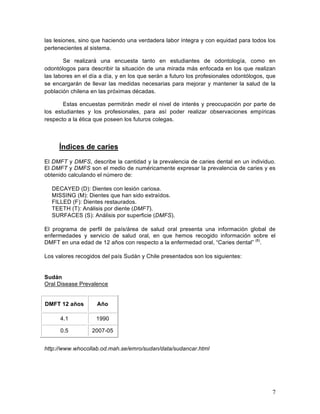 las lesiones, sino que haciendo una verdadera labor íntegra y con equidad para todos los
pertenecientes al sistema.

        Se realizará una encuesta tanto en estudiantes de odontología, como en
odontólogos para describir la situación de una mirada más enfocada en los que realizan
las labores en el día a día, y en los que serán a futuro los profesionales odontólogos, que
se encargarán de llevar las medidas necesarias para mejorar y mantener la salud de la
población chilena en las próximas décadas.

       Estas encuestas permitirán medir el nivel de interés y preocupación por parte de
los estudiantes y los profesionales, para así poder realizar observaciones empíricas
respecto a la ética que poseen los futuros colegas.



         Índices de caries
El DMFT y DMFS, describe la cantidad y la prevalencia de caries dental en un individuo.
El DMFT y DMFS son el medio de numéricamente expresar la prevalencia de caries y es
obtenido calculando el número de:

       DECAYED (D): Dientes con lesión cariosa.
       MISSING (M): Dientes que han sido extraídos.
       FILLED (F): Dientes restaurados.
       TEETH (T): Análisis por diente (DMFT).
       SURFACES (S): Análisis por superficie (DMFS).

El programa de perfil de país/área de salud oral presenta una información global de
enfermedades y servicio de salud oral, en que hemos recogido información sobre el
DMFT en una edad de 12 años con respecto a la enfermedad oral, “Caries dental” (6).

Los valores recogidos del país Sudán y Chile presentados son los siguientes:
	
  

Sudán
Oral Disease Prevalence


 DMFT 12 años          Año

          4.1          1990

          0.5        2007-05


http://www.whocollab.od.mah.se/emro/sudan/data/sudancar.html	
  

	
  




                                                                                         7	
  
 
