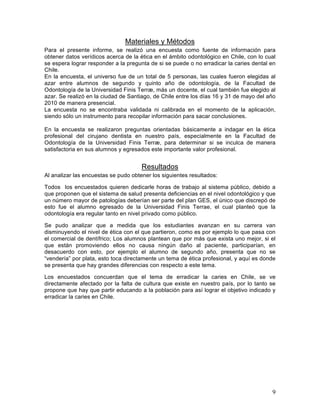 Materiales y Métodos
Para el presente informe, se realizó una encuesta como fuente de información para
obtener datos verídicos acerca de la ética en el ámbito odontológico en Chile, con lo cual
se espera lograr responder a la pregunta de si se puede o no erradicar la caries dental en
Chile.
En la encuesta, el universo fue de un total de 5 personas, las cuales fueron elegidas al
azar entre alumnos de segundo y quinto año de odontología, de la Facultad de
Odontología de la Universidad Finis Terræ, más un docente, el cual también fue elegido al
azar. Se realizó en la ciudad de Santiago, de Chile entre los días 16 y 31 de mayo del año
2010 de manera presencial.
La encuesta no se encontraba validada ni calibrada en el momento de la aplicación,
siendo sólo un instrumento para recopilar información para sacar conclusiones.

En la encuesta se realizaron preguntas orientadas básicamente a indagar en la ética
profesional del cirujano dentista en nuestro país, especialmente en la Facultad de
Odontología de la Universidad Finis Terræ, para determinar si se inculca de manera
satisfactoria en sus alumnos y egresados este importante valor profesional.


                                      Resultados
Al analizar las encuestas se pudo obtener los siguientes resultados:

Todos los encuestados quieren dedicarle horas de trabajo al sistema público, debido a
que proponen que el sistema de salud presenta deficiencias en el nivel odontológico y que
un número mayor de patologías deberían ser parte del plan GES, el único que discrepó de
esto fue el alumno egresado de la Universidad Finis Terrae, el cual planteó que la
odontología era regular tanto en nivel privado como público.

Se pudo analizar que a medida que los estudiantes avanzan en su carrera van
disminuyendo el nivel de ética con el que partieron, como es por ejemplo lo que pasa con
el comercial de dentífrico; Los alumnos plantean que por más que exista uno mejor, si el
que están promoviendo ellos no causa ningún daño al paciente, participarían, en
desacuerdo con esto, por ejemplo el alumno de segundo año, presenta que no se
“vendería” por plata, esto toca directamente un tema de ética profesional, y aquí es donde
se presenta que hay grandes diferencias con respecto a este tema.

Los encuestados concuerdan que el tema de erradicar la caries en Chile, se ve
directamente afectado por la falta de cultura que existe en nuestro país, por lo tanto se
propone que hay que partir educando a la población para así lograr el objetivo indicado y
erradicar la caries en Chile.




                                                                                        9	
  
 