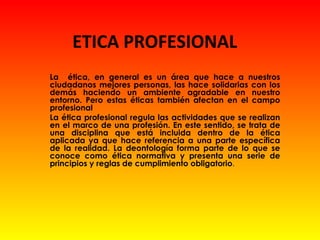 ETICA PROFESIONAL
La ética, en general es un área que hace a nuestros
ciudadanos mejores personas, las hace solidarias con los
demás haciendo un ambiente agradable en nuestro
entorno. Pero estas éticas también afectan en el campo
profesional
La ética profesional regula las actividades que se realizan
en el marco de una profesión. En este sentido, se trata de
una disciplina que está incluida dentro de la ética
aplicada ya que hace referencia a una parte específica
de la realidad. La deontología forma parte de lo que se
conoce como ética normativa y presenta una serie de
principios y reglas de cumplimiento obligatorio.
 