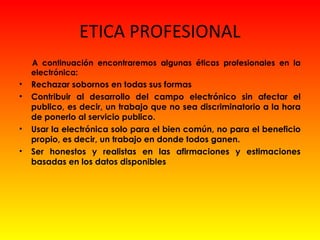 ETICA PROFESIONAL
A continuación encontraremos algunas éticas profesionales en la
electrónica:
• Rechazar sobornos en todas sus formas
• Contribuir al desarrollo del campo electrónico sin afectar el
publico, es decir, un trabajo que no sea discriminatorio a la hora
de ponerlo al servicio publico.
• Usar la electrónica solo para el bien común, no para el beneficio
propio, es decir, un trabajo en donde todos ganen.
• Ser honestos y realistas en las afirmaciones y estimaciones
basadas en los datos disponibles
 