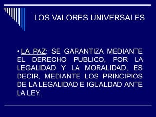 LOS VALORES UNIVERSALES
• LA PAZ: SE GARANTIZA MEDIANTE
EL DERECHO PUBLICO, POR LA
LEGALIDAD Y LA MORALIDAD, ES
DECIR, MEDIANTE LOS PRINCIPIOS
DE LA LEGALIDAD E IGUALDAD ANTE
LA LEY.
 