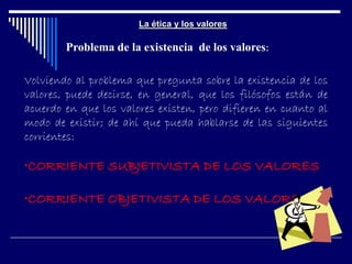 La ética y los valores
Problema de la existencia de los valores:
Volviendo al problema que pregunta sobre la existencia de los
valores, puede decirse, en general, que los filósofos están de
acuerdo en que los valores existen, pero difieren en cuanto al
modo de existir; de ahí que pueda hablarse de las siguientes
corrientes:
•CORRIENTE SUBJETIVISTA DE LOS VALORES
•CORRIENTE OBJETIVISTA DE LOS VALORES
 