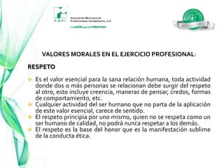 VALORES MORALES EN EL EJERCICIO PROFESIONAL:Los valores morales básicos que deben fundamentar la manera ética del quehacer del Profesional Inmobiliario, son el valor ético mismo y la forma de comportamiento que marca el "deber ser", en congruencia con ese valor, de tal manera que:VALORES MORALES EN EL EJERCICIO PROFESIONAL:El valor fundamental es el RESPETO quien lo practica es RESPETUOSO.