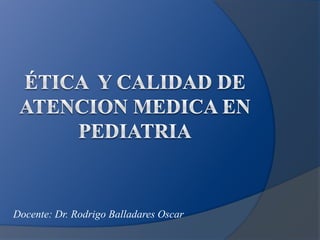 Ética  y CALIDAD DE ATENCION MEDICA EN PEDIATRIA Docente: Dr. Rodrigo Balladares Oscar 