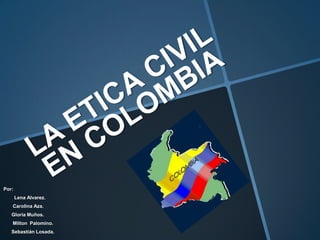 LA ETICA CIVIL EN COLOMBIA Por: Lena Alvarez.        Carolina Aza.       Gloria Muños.        Milton  Palomino.      Sebastián Losada. 